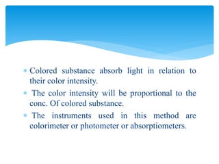  Colored substance absorb light in relation to
their color intensity.
 The color intensity will be proportional to the
conc. Of colored substance.
 The instruments used in this method are
colorimeter or photometer or absorptiometers.
 