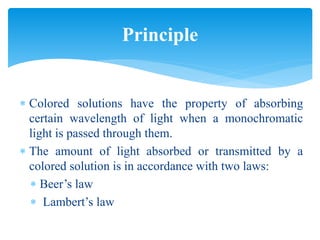  Colored solutions have the property of absorbing
certain wavelength of light when a monochromatic
light is passed through them.
 The amount of light absorbed or transmitted by a
colored solution is in accordance with two laws:
 Beer’s law
 Lambert’s law
Principle
 