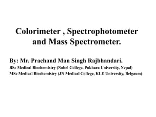 Colorimeter , Spectrophotometer
and Mass Spectrometer.
By: Mr. Prachand Man Singh Rajbhandari.
BSc Medical Biochemistry (Nobel College, Pokhara University, Nepal)
MSc Medical Biochemistry (JN Medical College, KLE University, Belgaum)
 