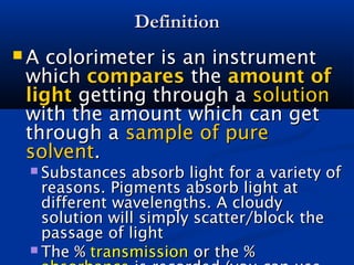 DefinitionDefinition
 A colorimeter is an instrumentA colorimeter is an instrument
whichwhich comparescompares thethe amount ofamount of
lightlight getting through agetting through a solutionsolution
with the amount which can getwith the amount which can get
through athrough a sample of puresample of pure
solventsolvent..
 Substances absorb light for a variety ofSubstances absorb light for a variety of
reasons. Pigments absorb light atreasons. Pigments absorb light at
different wavelengths. A cloudydifferent wavelengths. A cloudy
solution will simply scatter/block thesolution will simply scatter/block the
passage of lightpassage of light
 The %The % transmissiontransmission or the %or the %
 