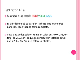 Colores RBGSe refiere a los colores ROJOVERDEAZULEs un código que se basa en la mezcla de los colores para conseguir toda la gama completa.Cada uno de los colores toma un valor entre 0 y 255, un total de 256, con los que se consigue un total de 256 x 256 x 256 = 16.777.216 colores distintos.