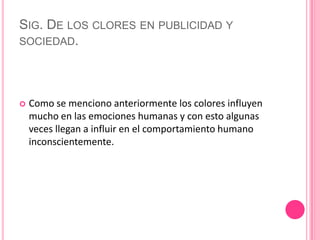 Sig. De los clores en publicidad y sociedad.Como se menciono anteriormente los colores influyen mucho en las emociones humanas y con esto algunas veces llegan a influir en el comportamiento humano inconscientemente. 