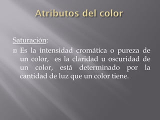 Saturación:
 Es la intensidad cromática o pureza de
  un color, es la claridad u oscuridad de
  un color, está determinado por la
  cantidad de luz que un color tiene.
 