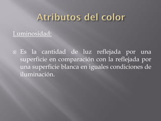 Luminosidad:

   Es la cantidad de luz reflejada por una
    superficie en comparación con la reflejada por
    una superficie blanca en iguales condiciones de
    iluminación.
 