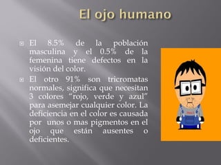    El 8.5% de la población
    masculina y el 0.5% de la
    femenina tiene defectos en la
    visión del color.
   El otro 91% son tricromatas
    normales, significa que necesitan
    3 colores “rojo, verde y azul”
    para asemejar cualquier color. La
    deficiencia en el color es causada
    por unos o mas pigmentos en el
    ojo que están ausentes o
    deficientes.
 