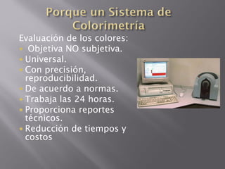 Evaluación de los colores:
 Objetiva NO subjetiva.
 Universal.
 Con precisión,
  reproducibilidad.
 De acuerdo a normas.
 Trabaja las 24 horas.
 Proporciona reportes
  técnicos.
 Reducción de tiempos y
  costos
 