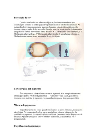 Percepção de cor 
Quando uma luz incide sobre um objeto, o ilumina resultando em sua 
visualização, somente as ondas que correspondem a cor do objeto são refletidas. As 
outras são absorvidas numa reação química. Segundo a teoria tricromática o olho 
humano capta as ondas de luz vermelha, laranja, amarela, verde, azul e violeta em três 
categorias de fibrilas nervosas na retina do olho. A 1ª fibrila capta a luz vermelha, a 2ª 
fibrila capta a luz verde e a 3ª fibrila capta a luz violeta. A luz refletida estimula as 
fibrilas de maneira que temos a sensação de cor do objeto. 
Cor energia e cor pigmento 
É de importância saber diferenciar cor de pigmento. Cor energia são as cores 
obtidas pelo padrão RGB (red-green-blue - vermelho-verde –azul), pois não há 
pigmento nem matéria, já pigmento é o material químico que tinge uma superfície. 
Mistura de pigmentos 
Segundo a teoria das cores, quando misturamos as cores primárias, novas cores 
são obtidas. Porém convém lembrar que o resultado da mistura, irá depender da 
qualidade do pigmento, do material químico utilizado (pureza da cor) e do processo de 
aplicação. Quando um desses fatores interfere na mistura, o resultado da cor é 
comprometido. 
Classificação dos pigmentos 
 