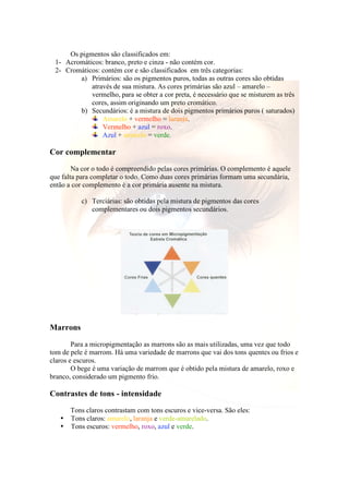 Os pigmentos são classificados em: 
1- Acromáticos: branco, preto e cinza - não contém cor. 
2- Cromáticos: contém cor e são classificados em três categorias: 
a) Primários: são os pigmentos puros, todas as outras cores são obtidas 
através de sua mistura. As cores primárias são azul – amarelo – 
vermelho, para se obter a cor preta, é necessário que se misturem as três 
cores, assim originando um preto cromático. 
b) Secundários: é a mistura de dois pigmentos primários puros ( saturados) 
Amarelo + vermelho = laranja. 
Vermelho + azul = roxo. 
Azul + amarelo = verde. 
Cor complementar 
Na cor o todo é compreendido pelas cores primárias. O complemento é aquele 
que falta para completar o todo. Como duas cores primárias formam uma secundária, 
então a cor complemento é a cor primária ausente na mistura. 
c) Terciárias: são obtidas pela mistura de pigmentos das cores 
complementares ou dois pigmentos secundários. 
Marrons 
Para a micropigmentação as marrons são as mais utilizadas, uma vez que todo 
tom de pele é marrom. Há uma variedade de marrons que vai dos tons quentes ou frios e 
claros e escuros. 
O bege é uma variação de marrom que é obtido pela mistura de amarelo, roxo e 
branco, considerado um pigmento frio. 
Contrastes de tons - intensidade 
Tons claros contrastam com tons escuros e vice-versa. São eles: 
• Tons claros: amarelo, laranja e verde-amarelado. 
• Tons escuros: vermelho, roxo, azul e verde. 
 