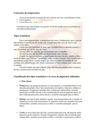 Contrastes de temperatura 
As cores nos passam sensações de frio e quente, por isso a classificamos assim: 
• Cores quentes: amarelo, vermelho e laranja. 
• Cores frias: azul, verde e roxo. 
Concluímos que uma imagem será quente ou fria de acordo com a cor primária ou 
secundária predominante. 
Tipos cromáticos 
Para a micropigmentação a temperatura das cores é fundamental, pois o tom de 
pele também é classificado de acordo com a temperatura das cores de sua tez, dos 
cabelos e dos olhos. 
A pele tem uma tonalidade de base, que é azulada (fria) ou dourada (quente), e 
uma intensidade que vai do claro ao escuro. 
As cores frias são azuladas que harmonizam com o vermelho. 
As cores quentes são douradas que harmonizam com o laranja. 
A partir dos tipos cromáticos, a classificação das cores da pele, cabelos e olhos 
foram divididos por “estações”: primavera, verão, outono e inverno. Esta classificação é 
aplicada para peles claras, as peles negras, por serem de maior diversidade de tons 
recebem outra classificação: nilo, blues e saara para as frias e calipso, jazz e spike para 
as quentes. 
Convém lembrar que para o Brasil, estas classificações podem sofrer variações, 
devido a mistura racial existente no país. 
Classificação dos tipos cromáticos e as cores de pigmentos utilizadas: 
1- Peles claras: 
• Primavera: esta categoria pertence as cores quentes, e a tonalidade básica é um 
dourado-amarelado. Esta é uma característica de ingleses, franceses, italianos e 
portugueses. O pigmento castanho claro é ideal para sobrancelhas, castanho 
escuro para os olhos (devido a alta concentração de azul no pigmento preto, ele 
não é indicado para peles muito claras) e vermelho-alaranjado para os lábios. 
• Outono: este tipo de pele também é quente, com predominância do vermelho. O 
irlandês ruivo tem esta característica. O pigmento avelã com castanho claro para 
sobrancelhas, castanho escuro para os olhos e vermelho-alaranjado para os 
lábios. 
• Verão: as cores deste tipo são frias, caracterizadas pelo rosa, são pessoas muito 
loiras dos países nórdicos e Europa. O pigmento castanho claro é indicado para 
sobrancelhas, castanho escuro para os olhos e vermelho e natural para os lábios. 
 