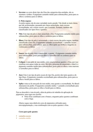 • Inverno: as cores deste tipo são frias das categorias doa azuladas, são os 
orientais e árabes. O pigmento castanho médio para sobrancelhas, preto para os 
olhos e cerâmica para os lábios. 
2- Peles negras: 
As peles negras são de uma variedade muito grande. Vão desde as mais claras, 
que são acinzentadas, passando por claras amareladas, mais escuras 
avermelhadas, até o muito escuro, que é azulado. Portanto, também são 
classificados em tipos frios e quentes. 
• Nilo: Este tipo de pele é clara amarelada e fria. O pigmento castanho médio para 
sobrancelhas, preto para os olhos e cerâmica para os lábios. 
• Blues: Este tipo de pele é acinzentado, o mais escuro das peles negras, também 
classificada como fria. O pigmento castanho avermelhado + castanho escuro 
para sobrancelhas, azul reflexo para os olhos (pelo seu brilho) e magenta ou 
violeta para os lábios. 
• Saara: tipo de pele clara e amarelada, e quente . O pigmento castanho médio 
para sobrancelhas, preto para os olhos e vermelho-rubi ou cerâmica para os 
lábios. 
• Calipso: é uma pele de tom médio, com características quentes e frias, por isso 
combina com quase todas as cores. Devido a presença do amarelado o ideal é o 
pigmento castanho médio para sobrancelhas, preto para os olhos e tons marrons 
a vermelhos para os lábios. 
• Jazz: Este é um tipo de pele escura do tipo fria, porém não tanto quanto a do 
tipo blues. O pigmento castanho avermelhado para sobrancelhas, preto para os 
olhos e bordô para os lábios. 
• Spike: trata-se de uma pele de tom médio, mas quente e avermelhada. No Brasil 
chamamos de jambo. O pigmento castanho médio + castanho avermelhado para 
sobrancelhas, preto para os olhos e bordô para os lábios. 
Para se descobrir o tom de pele, além da prática de trabalho de aplicação de 
pigmentos, uma regra nos auxilia: 
 Peles frias combinam com o branco, enquanto peles quentes combinam 
com o bege. 
Abaixo segue uma tabela de cores de pigmentos utilizados para 
micropigmentação, e sua combinação com as peles quentes e frias. 
Cores para pele quente: 
• castanho-escuro 
• castanho-médio 
 