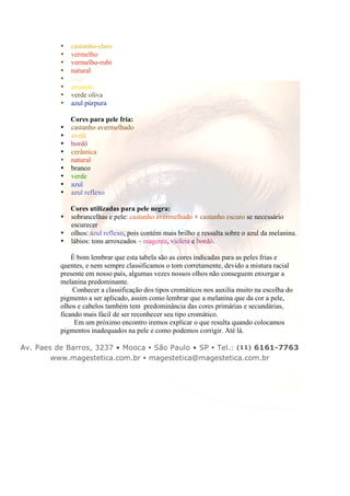 • castanho-claro 
• vermelho 
• vermelho-rubi 
• natural 
• bege 
• amarelo 
• verde oliva 
• azul púrpura 
Cores para pele fria: 
• castanho avermelhado 
• avelã 
• bordô 
• cerâmica 
• natural 
• branco 
• verde 
• azul 
• azul reflexo 
Cores utilizadas para pele negra: 
• sobrancelhas e pele: castanho avermelhado + castanho escuro se necessário 
escurecer 
• olhos: azul reflexo, pois contém mais brilho e ressalta sobre o azul da melanina. 
• lábios: tons arroxeados – magenta, violeta e bordô. 
É bom lembrar que esta tabela são as cores indicadas para as peles frias e 
quentes, e nem sempre classificamos o tom corretamente, devido a mistura racial 
presente em nosso país, algumas vezes nossos olhos não conseguem enxergar a 
melanina predominante. 
Conhecer a classificação dos tipos cromáticos nos auxilia muito na escolha do 
pigmento a ser aplicado, assim como lembrar que a melanina que da cor a pele, 
olhos e cabelos também tem predominância das cores primárias e secundárias, 
ficando mais fácil de ser reconhecer seu tipo cromático. 
Em um próximo encontro iremos explicar o que resulta quando colocamos 
pigmentos inadequados na pele e como podemos corrigir. Até lá. 
Av. Paes de Barros, 3237 • Mooca • São Paulo • SP • Tel.: (11) 6161-7763 
www.magestetica.com.br • magestetica@magestetica.com.br 
