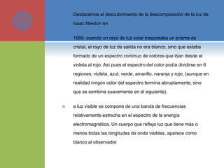  Destacamos el descubrimiento de la descomposición de la luz de
Isaac Newton en
 1666: cuando un rayo de luz solar traspasaba un prisma de
cristal, el rayo de luz de salida no era blanco, sino que estaba
formado de un espectro continuo de colores que iban desde el
violeta al rojo. Así pues el espectro del color podía dividirse en 6
regiones: violeta, azul, verde, amarillo, naranja y rojo, (aunque en
realidad ningún color del espectro termina abruptamente, sino
que se combina suavemente en el siguiente).
 a luz visible se compone de una banda de frecuencias
relativamente estrecha en el espectro de la energía
electromagnética. Un cuerpo que refleja luz que tiene más o
menos todas las longitudes de onda visibles, aparece como
blanco al observador.
 