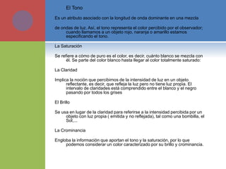  El Tono
Es un atributo asociado con la longitud de onda dominante en una mezcla
de ondas de luz. Así, el tono representa el color percibido por el observador;
cuando llamamos a un objeto rojo, naranja o amarillo estamos
especificando el tono.
La Saturación
Se refiere a cómo de puro es el color, es decir, cuánto blanco se mezcla con
él. Se parte del color blanco hasta llegar al color totalmente saturado:
La Claridad
Implica la noción que percibimos de la intensidad de luz en un objeto
reflectante, es decir, que refleja la luz pero no tiene luz propia. El
intervalo de claridades está comprendido entre el blanco y el negro
pasando por todos los grises
El Brillo
Se usa en lugar de la claridad para referirse a la intensidad percibida por un
objeto con luz propia ( emitida y no reflejada), tal como una bombilla, el
Sol,...
La Crominancia
Engloba la información que aportan el tono y la saturación, por lo que
podemos considerar un color caracterizado por su brillo y crominancia.
 