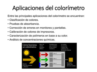 Aplicaciones del colorímetro
Entre las principales aplicaciones del colorímetro se encuentran:
• Clasificación de colores.
• Pruebas de absorbancia.
• Corrección de errores en monitores y pantallas.
• Calibración de colores de impresoras.
• Caracterización de polímeros en base a su color.
• Análisis de concentraciones químicas.
 