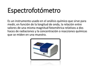 Espectrofotómetro
Es un instrumento usado en el análisis químico que sirve para
medir, en función de la longitud de onda, la relación entre
valores de una misma magnitud fotométrica relativos a dos
haces de radiaciones y la concentración o reacciones químicas
que se miden en una muestra.
 