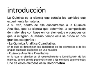 introducción
La Química es la ciencia que estudia los cambios que
experimenta la materia.
A su vez, dentro de ella encontramos a la Química
Analítica, que es ciencia que determina la composición
de materiales con base en los elementos o compuestos
que la integran. Al mismo tiempo ésta se divide en dos
grandes categorías :
• La Química Analítica Cuantitativa,
en la cual se determinan las cantidades de los elementos o de los
grupos químicos presentes en una muestra
• Química Analítica Cualitativa
en la cual el objetivo es el reconocimiento e identificación de los
mismos, dentro de ella podemos incluir a los métodos colorimétricos
Uno de estos métodos es la Colorimetría
 