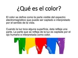 ¿Qué es el color?
El color se define como la parte visible del espectro
electromagnético que puede ser captado e interpretado
por el sentido de la vista.
Cuando la luz toca alguna superficie, ésta refleja una
parte. La parte que se refleja de la luz es captada por el
ojo humano e interpretada como color.
 