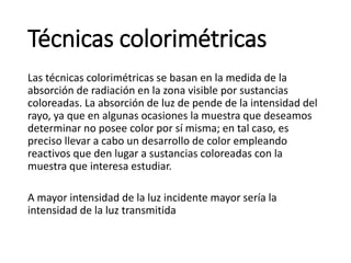 Técnicas colorimétricas
Las técnicas colorimétricas se basan en la medida de la
absorción de radiación en la zona visible por sustancias
coloreadas. La absorción de luz de pende de la intensidad del
rayo, ya que en algunas ocasiones la muestra que deseamos
determinar no posee color por sí misma; en tal caso, es
preciso llevar a cabo un desarrollo de color empleando
reactivos que den lugar a sustancias coloreadas con la
muestra que interesa estudiar.
A mayor intensidad de la luz incidente mayor sería la
intensidad de la luz transmitida
 