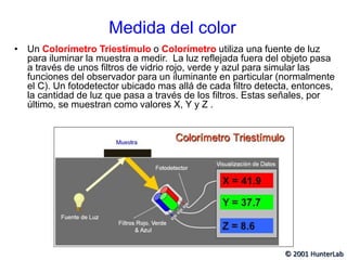 Medida del color
• Un Colorímetro Triestímulo o Colorímetro utiliza una fuente de luz
para iluminar la muestra a medir. La luz reflejada fuera del objeto pasa
a través de unos filtros de vidrio rojo, verde y azul para simular las
funciones del observador para un iluminante en particular (normalmente
el C). Un fotodetector ubicado mas allá de cada filtro detecta, entonces,
la cantidad de luz que pasa a través de los filtros. Estas señales, por
último, se muestran como valores X, Y y Z .
© 2001 HunterLab
 