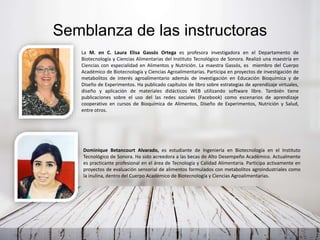 Semblanza de las instructoras
Dominique Betancourt Alvarado, es estudiante de Ingeniería en Biotecnología en el Instituto
Tecnológico de Sonora. Ha sido acreedora a las becas de Alto Desempeño Académico. Actualmente
es practicante profesional en el área de Tecnología y Calidad Alimentaria. Participa activamente en
proyectos de evaluación sensorial de alimentos formulados con metabolitos agroindustriales como
la inulina, dentro del Cuerpo Académico de Biotecnología y Ciencias Agroalimentarias.
La M. en C. Laura Elisa Gassós Ortega es profesora investigadora en el Departamento de
Biotecnología y Ciencias Alimentarias del Instituto Tecnológico de Sonora. Realizó una maestría en
Ciencias con especialidad en Alimentos y Nutrición. La maestra Gassós, es miembro del Cuerpo
Académico de Biotecnología y Ciencias Agroalimentarias. Participa en proyectos de investigación de
metabolitos de interés agroalimentario además de investigación en Educación Bioquímica y de
Diseño de Experimentos. Ha publicado capítulos de libro sobre estrategias de aprendizaje virtuales,
diseño y aplicación de materiales didácticos WEB utilizando software libre. También tiene
publicaciones sobre el uso del las redes sociales (Facebook) como escenarios de aprendizaje
cooperativo en cursos de Bioquímica de Alimentos, Diseño de Experimentos, Nutrición y Salud,
entre otros.
 