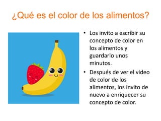 ¿Qué es el color de los alimentos?
• Los invito a escribir su
concepto de color en
los alimentos y
guardarlo unos
minutos.
• Después de ver el video
de color de los
alimentos, los invito de
nuevo a enriquecer su
concepto de color.
 