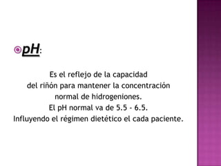 pH:

            Es el reflejo de la capacidad
     del riñón para mantener la concentración
              normal de hidrogeniones.
            El pH normal va de 5.5 - 6.5.
Influyendo el régimen dietético el cada paciente.
 