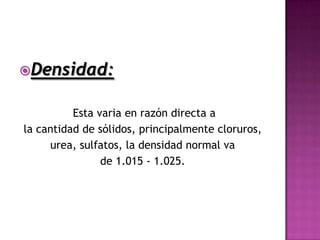 Densidad:


          Esta varia en razón directa a
la cantidad de sólidos, principalmente cloruros,
     urea, sulfatos, la densidad normal va
                de 1.015 - 1.025.
 