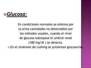 Glucosa:

         En condiciones normales se elimina por
         la orina cantidades no detectables por
          los métodos usuales, cuando el nivel
          de glucosa sobrepasa el umbral renal
                 (180 mg/dl ) se detecta.
  En el síndrome de cushing se presentan glucosurias.
 