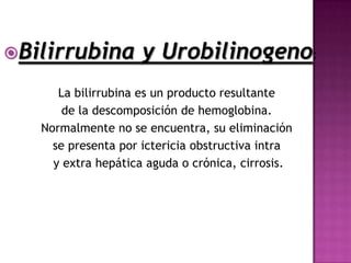 Bilirrubina         y Urobilinogeno:
      La bilirrubina es un producto resultante
       de la descomposición de hemoglobina.
   Normalmente no se encuentra, su eliminación
     se presenta por ictericia obstructiva intra
     y extra hepática aguda o crónica, cirrosis.
 