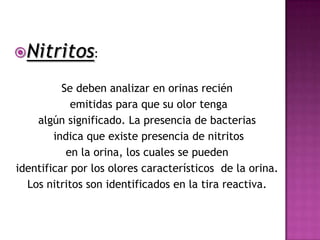 Nitritos:

          Se deben analizar en orinas recién
            emitidas para que su olor tenga
    algún significado. La presencia de bacterias
        indica que existe presencia de nitritos
           en la orina, los cuales se pueden
identificar por los olores característicos de la orina.
  Los nitritos son identificados en la tira reactiva.
 
