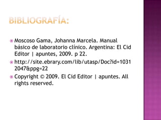  Moscoso  Gama, Johanna Marcela. Manual
  básico de laboratorio clínico. Argentina: El Cid
  Editor | apuntes, 2009. p 22.
 http://site.ebrary.com/lib/utasp/Doc?id=1031
  2047&ppg=22
 Copyright © 2009. El Cid Editor | apuntes. All
  rights reserved.
 