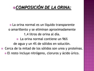 COMPOSICIÓN          DE LA ORINA:


        La  orina normal es un líquido transparente
       o amarillento y se eliminan aproximadamente
                  1,4 litros de orina al día.
              La orina normal contiene un 96%
           de agua y un 4% de sólidos en solución.
   Cerca de la mitad de los sólidos son urea y proteínas.
     El resto incluye nitrógeno, cloruros y ácido úrico.
 