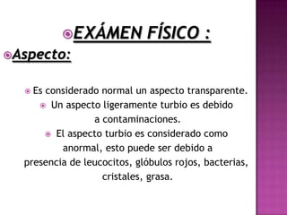 EXÁMEN            FÍSICO :
Aspecto:


   Esconsiderado normal un aspecto transparente.
      Un aspecto ligeramente turbio es debido
                 a contaminaciones.
       El aspecto turbio es considerado como
          anormal, esto puede ser debido a
  presencia de leucocitos, glóbulos rojos, bacterias,
                   cristales, grasa.
 