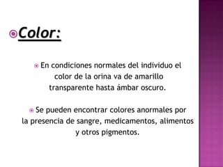 Color:

     En    condiciones normales del individuo el
             color de la orina va de amarillo
           transparente hasta ámbar oscuro.

   Se  pueden encontrar colores anormales por
 la presencia de sangre, medicamentos, alimentos
                y otros pigmentos.
 