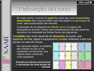 Reticulação das coresReticulação das cores
– Em toda cromia, o branco do papel faz parte das cores reproduzidas.
Intensidades das cores se obtém pela reticulação e a reprodução de
cores pela superposição das retículas
– A saturação da cor depende da reflexão da luz no papel e da
transparência da tinta. Certas cores simplesmente não são possíveis
reproduzir na impressão por limites físicos dos pigmentos.
● A exatidão das cores depende da dimensão do ponto, que
depende de tinta, papel e equipamento (muitas variáveis) e tem sua
escala na casa de micras.
– Na impressão digital, os detalhes
são maiores do que os da
impressão convencional, mas
mesmo assim continuam
muito pequenos.
Exemplo de retícula convencional
e reprodução de cores através de
retículas
 