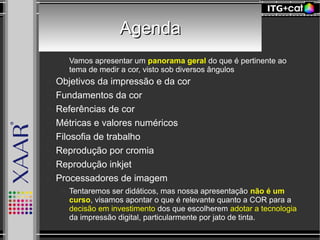 AgendaAgenda
● Vamos apresentar um panorama geral do que é pertinente ao
tema de medir a cor, visto sob diversos ângulos
– Objetivos da impressão e da cor
– Fundamentos da cor
– Referências de cor
– Métricas e valores numéricos
– Filosofia de trabalho
– Reprodução por cromia
– Reprodução inkjet
– Processadores de imagem
● Tentaremos ser didáticos, mas nossa apresentação não é um
curso, visamos apontar o que é relevante quanto a COR para a
decisão em investimento dos que escolherem adotar a tecnologia
da impressão digital, particularmente por jato de tinta.
 