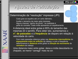 Ajustes de ReticulaçãoAjustes de Reticulação
● Determinação da “resolução” impressa (JPI)
● Cada gota se espalha até um certo diâmetro.
● Avaliar o tamanho da maior gota impressa.
Alguns chamam “ganho de ponto”, na realidade é
parte do conceito. Cada mídia apresenta um espalhamento.
– A distancia ideal entre gotas é 85% do tamanho das
mesmas (D x sen45). Para obter isto, aumentamos o
no
. de passadas e a frequência de disparo em relação à
velocidade do carro.
● Com mais passadas obtemos gotas nas distancias intermediárias do
espaçamento entre os orifícios da cabeça, e com a frequência
determinamos a distancia entre gotas na direção do movimento de
varredura da cabeça
– Uma distancia maior entre gotas deixa a mídia descoberta no
chapado, se menor “carrega” mais na cor.
 