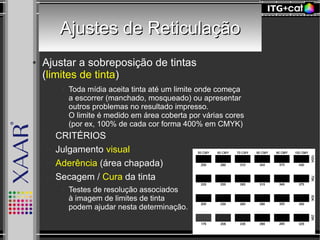 Ajustes de ReticulaçãoAjustes de Reticulação
● Ajustar a sobreposição de tintas
(limites de tinta)
● Toda mídia aceita tinta até um limite onde começa
a escorrer (manchado, mosqueado) ou apresentar
outros problemas no resultado impresso.
O limite é medido em área coberta por várias cores
(por ex, 100% de cada cor forma 400% em CMYK)
– CRITÉRIOS
– Julgamento visual
– Aderência (área chapada)
– Secagem / Cura da tinta
● Testes de resolução associados
à imagem de limites de tinta
podem ajudar nesta determinação.
 