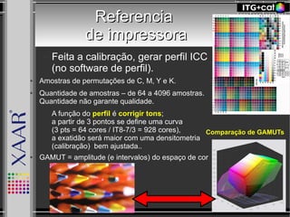 ReferenciaReferencia
de impressorade impressora
– Feita a calibração, gerar perfil ICC
(no software de perfil).
● Amostras de permutações de C, M, Y e K.
● Quantidade de amostras – de 64 a 4096 amostras.
Quantidade não garante qualidade.
– A função do perfil é corrigir tons;
a partir de 3 pontos se define uma curva
(3 pts = 64 cores / IT8-7/3 = 928 cores),
a exatidão será maior com uma densitometria
(calibração) bem ajustada..
● GAMUT = amplitude (e intervalos) do espaço de cor
Comparação de GAMUTs
 