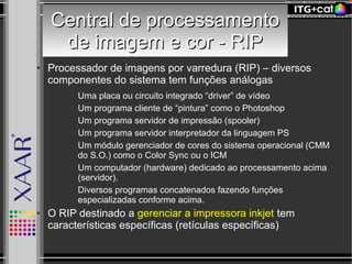 Central de processamentoCentral de processamento
de imagem e cor - RIPde imagem e cor - RIP
● Processador de imagens por varredura (RIP) – diversos
componentes do sistema tem funções análogas
● Uma placa ou circuito integrado “driver” de vídeo
● Um programa cliente de “pintura” como o Photoshop
● Um programa servidor de impressão (spooler)
● Um programa servidor interpretador da linguagem PS
● Um módulo gerenciador de cores do sistema operacional (CMM
do S.O.) como o Color Sync ou o ICM
● Um computador (hardware) dedicado ao processamento acima
(servidor).
● Diversos programas concatenados fazendo funções
especializadas conforme acima.
● O RIP destinado a gerenciar a impressora inkjet tem
características específicas (retículas específicas)
 