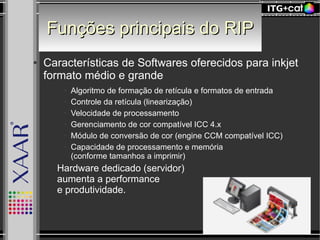 Funções principais do RIPFunções principais do RIP
● Características de Softwares oferecidos para inkjet
formato médio e grande
● Algoritmo de formação de retícula e formatos de entrada
● Controle da retícula (linearização)
● Velocidade de processamento
● Gerenciamento de cor compatível ICC 4.x
● Módulo de conversão de cor (engine CCM compatível ICC)
● Capacidade de processamento e memória
(conforme tamanhos a imprimir)
– Hardware dedicado (servidor)
aumenta a performance
e produtividade.
 