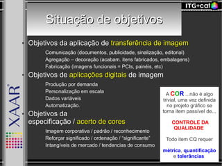 Situação de objetivosSituação de objetivos
● Objetivos da aplicação de transferência de imagemtransferência de imagem
● Comunicação (documentos, publicidade, sinalização, editorial)
● Agregação – decoração (acabam. itens fabricados, embalagens)
● Fabricação (imagens funcionais = PCIs, painéis, etc)
● Objetivos de aplicações digitaisaplicações digitais de imagem
● Produção por demanda
● Personalização em escala
● Dados variáveis
● Automatização.
● Objetivos da
especificação / acerto de coresacerto de cores
● Imagem corporativa / padrão / reconhecimento
● Reforçar significado / ordenação / “significante”
● Intangíveis de mercado / tendencias de consumo
A COR ...não é algo
trivial, uma vez definida
no projeto gráfico se
torna item passível de...
CONTROLE DA
QUALIDADE
Todo item CQ requer
métrica, quantificação
e tolerâncias
 