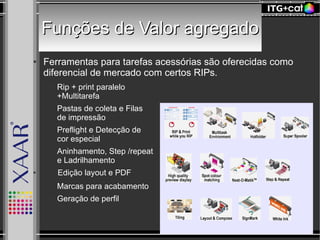 Funções de Valor agregadoFunções de Valor agregado
● Ferramentas para tarefas acessórias são oferecidas como
diferencial de mercado com certos RIPs.
– Rip + print paralelo
+Multitarefa
– Pastas de coleta e Filas
de impressão
– Preflight e Detecção de
cor especial
– Aninhamento, Step /repeat
e Ladrilhamento
● Edição layout e PDF
– Marcas para acabamento
– Geração de perfil
 
