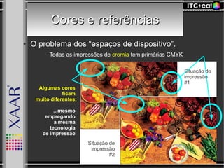 Cores e referênciasCores e referências
● O problema dos “espaços de dispositivo”.
● Todas as impressões de cromia tem primárias CMYK
Algumas cores
ficam
muito diferentes;
...mesmo
empregando
a mesma
tecnologia
de impressão
Situação de
impressão
#2
Situação de
impressão
#1
 