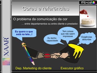 Cores e referênciasCores e referências
● O problema da comunicação da cor
● … entre departamentos ou entre cliente e prestador.
Eu quero o que
está na tela...!
Eu tenho
capacidade
Tem coisas
que não saem
impressas Exigências
absurdas
Executor gráficoDep. Marketing do cliente
 