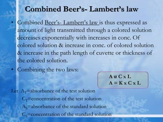Combined Beer’s- Lambert’s law
• Combined Beer’s- Lambert’s law is thus expressed as
amount of light transmitted through a colored solution
decreases exponentially with increases in conc. Of
colored solution & increase in conc. of colored solution
& increase in the path length of cuvette or thickness of
the colored solution.
• Combining the two laws:
A α C x L
A = K x C x L
Let AT=absorbance of the test solution
CT=concentration of the test solution
AS=absorbance of the standard solution
CS=concentration of the standard solution
 