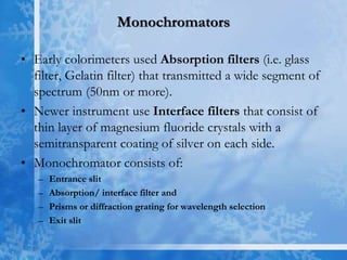 Monochromators
• Early colorimeters used Absorption filters (i.e. glass
filter, Gelatin filter) that transmitted a wide segment of
spectrum (50nm or more).
• Newer instrument use Interface filters that consist of
thin layer of magnesium fluoride crystals with a
semitransparent coating of silver on each side.
• Monochromator consists of:
– Entrance slit
– Absorption/ interface filter and
– Prisms or diffraction grating for wavelength selection
– Exit slit
 