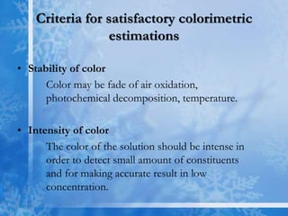 Criteria for satisfactory colorimetric
estimations
• Stability of color
Color may be fade of air oxidation,
photochemical decomposition, temperature.
• Intensity of color
The color of the solution should be intense in
order to detect small amount of constituents
and for making accurate result in low
concentration.
 