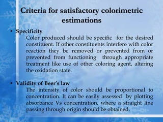 Criteria for satisfactory colorimetric
estimations
• Specificity
Color produced should be specific for the desired
constituent. If other constituents interfere with color
reaction they be removed or prevented from or
prevented from functioning through appropriate
treatment like use of other coloring agent, altering
the oxidation state.
• Validity of Beer’s law
The intensity of color should be proportional to
concentration. It can be easily assessed by plotting
absorbance Vs concentration, where a straight line
passing through origin should be obtained.
 