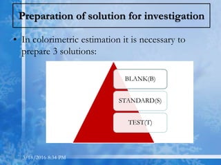 Preparation of solution for investigation
• In colorimetric estimation it is necessary to
prepare 3 solutions:
BLANK(B)
STANDARD(S)
TEST(T)
3/18/2016 8:34 PM
 
